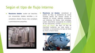 Según el tipo de flujo interno
 Reactores ideales: suelen ser descritos
con ecuaciones ideales sencillas y no
consideran efectos físicos más complejos
o perturbaciones pequeñas.
 Reactores no ideales: consideran el
patrón de flujo, la existencia de zonas
muertas dentro del reactor donde el
material no circula, además consideran
una dinámica de fluidos más compleja,
suelen describirse conociendo la cinética
de las reacciones, la RTD (distribución de
edad del fluido) del flujo, el tipo de
mezclado pudiendo ser este tardío o
inmediato, y conociendo si el tipo de fluido
es micro o macro fluido.
 