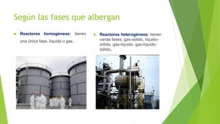 Según las fases que albergan
 Reactores homogéneos: tienen
una única fase, líquida o gas.
 Reactores heterogéneos: tienen
varias fases, gas-sólido, líquido-
sólido, gas-líquido, gas-líquido-
sólido.
 