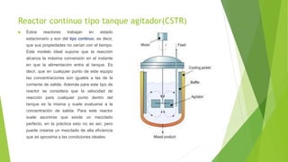 Reactor continuo tipo tanque agitador(CSTR)
 Estos reactores trabajan en estado
estacionario y son del tipo continuo, es decir,
que sus propiedades no varían con el tiempo.
Este modelo ideal supone que la reacción
alcanza la máxima conversión en el instante
en que la alimentación entra al tanque. Es
decir, que en cualquier punto de este equipo
las concentraciones son iguales a las de la
corriente de salida. Además para este tipo de
reactor se considera que la velocidad de
reacción para cualquier punto dentro del
tanque es la misma y suele evaluarse a la
concentración de salida. Para este reactor
suele asumirse que existe un mezclado
perfecto, en la práctica esto no es así, pero
puede crearse un mezclado de alta eficiencia
que se aproxima a las condiciones ideales.
 