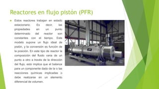 Reactores en flujo pistón (PFR)
 Estos reactores trabajan en estado
estacionario. Es decir, las
propiedades en un punto
determinado del reactor son
constantes con el tiempo. Este
modelo supone un flujo ideal de
pistón, y la conversión es función de
la posición. En este tipo de reactor la
composición del fluido varia de un
punto a otro a través de la dirección
del flujo, esto implica que el balance
para un componente dado de la o las
reacciones químicas implicadas o
debe realizarse en un elemento
diferencial de volumen.
 
