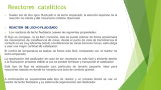 Reactores catalíticos
 Suelen ser de dos tipos: fluidizado o de lecho empacado, la elección depende de la
reacción de interés y del mecanismo cinético observado
 REACTOR DE LECHO FLUIDIZADO
 Los reactores de lecho fluidizado poseen las siguientes propiedades:
El flujo es complejo, no es bien conocido, solo se puede estimar de forma aproximada
los mecanismos de transferencia de masa, desde el punto de vista de transferencia el
contacto no es muy eficiente debido a la diferencia de varias barreras físicas, esto obliga
a usar una mayor cantidad de catalizador.
El control de temperatura se realiza de forma más fácil, comparado con el reactor de
lecho empacado.
La reactivación del catalizador en caso de ser necesaria es más fácil y eficiente debido
a la fluidización presente debido a que es posible bombear y transportar el catalizador.
Este tipo de flujo es adecuado para partículas de tamaño pequeño, ideal para
reacciones rápidas en donde se necesita una área de contacto grande.
A continuación se esquematiza este tipo de reactor y un proceso donde se usa un
reactor de lecho fluidizado y su sistema de regeneración del catalizador.
 