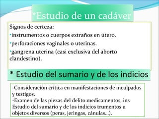 *Estudio de un cadáver
Signos de certeza:
•instrumentos o cuerpos extraños en útero.
•perforaciones vaginales o uterinas.
•gangrena uterina (casi exclusiva del aborto
clandestino).
* Estudio del sumario y de los indicios
-Consideración crítica en manifestaciones de inculpados
y testigos.
-Examen de las piezas del delito:medicamentos, ins
Estudio del sumario y de los indicios trumentos u
objetos diversos (peras, jeringas, cánulas…).
 