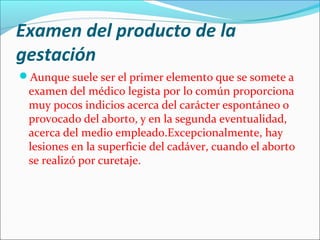 Examen del producto de la
gestación
Aunque suele ser el primer elemento que se somete a
examen del médico legista por lo común proporciona
muy pocos indicios acerca del carácter espontáneo o
provocado del aborto, y en la segunda eventualidad,
acerca del medio empleado.Excepcionalmente, hay
lesiones en la superficie del cadáver, cuando el aborto
se realizó por curetaje.
 