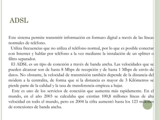 ADSL
Este sistema permite transmitir información en formato digital a través de las líneas
normales de teléfono.
Utiliza frecuencias que no utiliza el teléfono normal, por lo que es posible conectar
con Internet y hablar por teléfono a la vez mediante la instalación de un splitter o
filtro separador.
El ADSL es un tipo de conexión a través de banda ancha. Las velocidades que se
pueden alcanzar son de hasta 8 Mbps de recepción y de hasta 1 Mbps de envío de
datos. No obstante, la velocidad de transmisión también depende de la distancia del
módem a la centralita, de forma que si la distancia es mayor de 3 Kilómetros se
pierde parte de la calidad y la tasa de transferencia empieza a bajar.
Este es uno de los servicios de conexión que aumenta más rapidamente. En el
mundo, en el año 2003 se calculaba que existían 100,8 millones líneas de alta
velocidad en todo el mundo, pero en 2004 la cifra aumentó hasta los 123 millones
de conexiones de banda ancha.

 