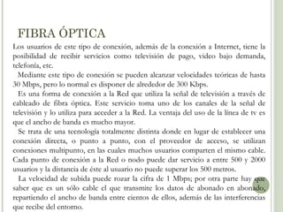 FIBRA ÓPTICA
Los usuarios de este tipo de conexión, además de la conexión a Internet, tiene la
posibilidad de recibir servicios como televisión de pago, video bajo demanda,
telefonía, etc.
Mediante este tipo de conexión se pueden alcanzar velocidades teóricas de hasta
30 Mbps, pero lo normal es disponer de alrededor de 300 Kbps.
Es una forma de conexión a la Red que utiliza la señal de televisión a través de
cableado de fibra óptica. Este servicio toma uno de los canales de la señal de
televisión y lo utiliza para acceder a la Red. La ventaja del uso de la línea de tv es
que el ancho de banda es mucho mayor.
Se trata de una tecnología totalmente distinta donde en lugar de establecer una
conexión directa, o punto a punto, con el proveedor de acceso, se utilizan
conexiones multipunto, en las cuales muchos usuarios comparten el mismo cable.
Cada punto de conexión a la Red o nodo puede dar servicio a entre 500 y 2000
usuarios y la distancia de éste al usuario no puede superar los 500 metros.
La velocidad de subida puede rozar la cifra de 1 Mbps; por otra parte hay que
saber que es un sólo cable el que transmite los datos de abonado en abonado,
repartiendo el ancho de banda entre cientos de ellos, además de las interferencias
que recibe del entorno.

 
