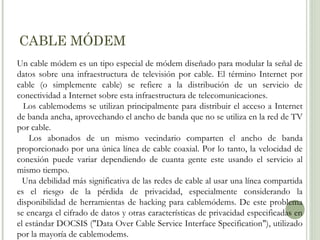 CABLE MÓDEM
Un cable módem es un tipo especial de módem diseñado para modular la señal de
datos sobre una infraestructura de televisión por cable. El término Internet por
cable (o simplemente cable) se refiere a la distribución de un servicio de
conectividad a Internet sobre esta infraestructura de telecomunicaciones.
Los cablemodems se utilizan principalmente para distribuir el acceso a Internet
de banda ancha, aprovechando el ancho de banda que no se utiliza en la red de TV
por cable.
Los abonados de un mismo vecindario comparten el ancho de banda
proporcionado por una única línea de cable coaxial. Por lo tanto, la velocidad de
conexión puede variar dependiendo de cuanta gente este usando el servicio al
mismo tiempo.
Una debilidad más significativa de las redes de cable al usar una línea compartida
es el riesgo de la pérdida de privacidad, especialmente considerando la
disponibilidad de herramientas de hacking para cablemódems. De este problema
se encarga el cifrado de datos y otras características de privacidad especificadas en
el estándar DOCSIS ("Data Over Cable Service Interface Specification"), utilizado
por la mayoría de cablemodems.

 