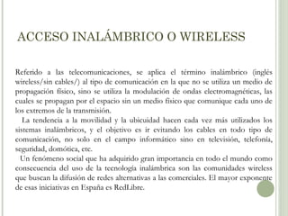ACCESO INALÁMBRICO O WIRELESS
Referido a las telecomunicaciones, se aplica el término inalámbrico (inglés
wireless/sin cables/) al tipo de comunicación en la que no se utiliza un medio de
propagación físico, sino se utiliza la modulación de ondas electromagnéticas, las
cuales se propagan por el espacio sin un medio físico que comunique cada uno de
los extremos de la transmisión.
La tendencia a la movilidad y la ubicuidad hacen cada vez más utilizados los
sistemas inalámbricos, y el objetivo es ir evitando los cables en todo tipo de
comunicación, no solo en el campo informático sino en televisión, telefonía,
seguridad, domótica, etc.
Un fenómeno social que ha adquirido gran importancia en todo el mundo como
consecuencia del uso de la tecnología inalámbrica son las comunidades wireless
que buscan la difusión de redes alternativas a las comerciales. El mayor exponente
de esas iniciativas en España es RedLibre.

 