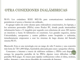 OTRA CONEXIONES INALÁMBRICAS
Wi-Fi: Los estándares IEEE 802.11b para comunicaciones inalámbricas
permitieron el acceso a Internet sin cableado .
Al agregar radios de corto alcance para ordenadores estacionarios, los laptops, y
los asistentes personales (PDAs) como Pocket PC, donde puede intercambiar
información hasta a 11 megabits por segundo con coberturas de unos 300 metros
en interiores y hasta 16 kilómetros en exteriores. Los grandes negocios, ciertas
Universidades, aeropuertos y centro públicos como hospitales o cafeterías,
inmediatamente empezaron a usar los sistemas de largo alcance del llamado
sistema Wi-Fi.
Bluetooth: Esta es una tecnología con un rango de sólo 9 metros y una conexión
más lenta de 720-1,000 Kbps, haciéndola adecuada para casas y pequeñas oficinas.
Conectarse a Internet a través de teléfonos celulares y PDAs está disponible
aunque las pequeñas pantallas de las PDAs algunas veces dificultan ver las
pantallas Web pages. Es mejor para rápidas verificaciones sobre el clima, noticias,

 