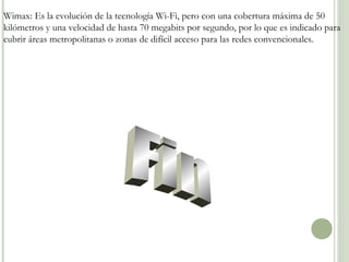 Wimax: Es la evolución de la tecnología Wi-Fi, pero con una cobertura máxima de 50
kilómetros y una velocidad de hasta 70 megabits por segundo, por lo que es indicado para
cubrir áreas metropolitanas o zonas de difícil acceso para las redes convencionales.

 