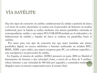 VÍA SATÉLITE
Hay dos tipos de conexión vía satélite: unidireccional (la subida o petición de datos
y el envío de correo electrónico se realiza con el proveedor de Interent via moden
tradicional, pero la bajada se realiza mediante una antena parabólica orientada al
correspondiente satélite y una tarjeta PCI/USB-DVB instlada en el ordenador) y la
bidireccional (la subidas y bajadas de datos se realizan via parabólica hacia el
satélite).
Por tanto para este tipo de conexión hay que tener instalada una antena
parabólica digital, un acceso telefónico a Internet (utilizando un módem RTC,
RDSI, ADSL o por cable), una tarjeta receptora para PC, un software específico y
una suscripción a un proveedor de satélite.
En España, el sistema de satélites ASTRA presentó en junio 2000 en Madrid el
lanzamiento de Internet a alta velocidad (Astra, a través de su flota de 9 satélites,
ofrece Internet a una velocidad de 400 kbit por segundo) y contenidos multimedia
dirigidos tanto al entorno empresarial como al usuario final.

 