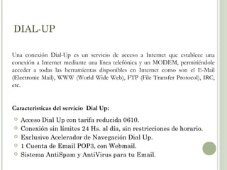 DIAL-UP
Una conexión Dial-Up es un servicio de acceso a Internet que establece una
conexión a Internet mediante una línea telefónica y un MODEM, permitiéndole
acceder a todas las herramientas disponibles en Internet como son el E-Mail
(Electronic Mail), WWW (World Wide Web), FTP (File Transfer Protocol), IRC,
etc.

Características del servicio Dial Up:






Acceso Dial Up con tarifa reducida 0610.
Conexión sin límites 24 Hs. al día, sin restricciones de horario.
Exclusivo Acelerador de Navegación Dial Up.
1 Cuenta de Email POP3, con Webmail.
Sistema AntiSpam y AntiVirus para tu Email.

 