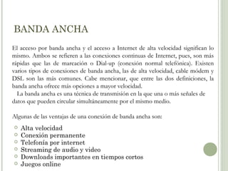 BANDA ANCHA
El acceso por banda ancha y el acceso a Internet de alta velocidad significan lo
mismo. Ambos se refieren a las conexiones continuas de Internet, pues, son más
rápidas que las de marcación o Dial-up (conexión normal telefónica). Existen
varios tipos de conexiones de banda ancha, las de alta velocidad, cable módem y
DSL son las más comunes. Cabe mencionar, que entre las dos definiciones, la
banda ancha ofrece más opciones a mayor velocidad.
La banda ancha es una técnica de transmisión en la que una o más señales de
datos que pueden circular simultáneamente por el mismo medio.
Algunas de las ventajas de una conexión de banda ancha son:







Alta velocidad
Conexión permanente
Telefonía por internet
Streaming de audio y video
Downloads importantes en tiempos cortos
Juegos online

 