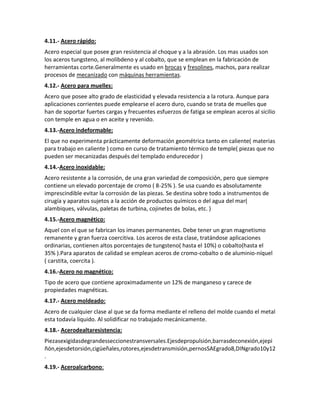 4.11.- Acero rápido:
Acero especial que posee gran resistencia al choque y a la abrasión. Los mas usados son
los aceros tungsteno, al molibdeno y al cobalto, que se emplean en la fabricación de
herramientas corte.Generalmente es usado en brocas y fresolines, machos, para realizar
procesos de mecanizado con máquinas herramientas.
4.12.- Acero para muelles:
Acero que posee alto grado de elasticidad y elevada resistencia a la rotura. Aunque para
aplicaciones corrientes puede emplearse el acero duro, cuando se trata de muelles que
han de soportar fuertes cargas y frecuentes esfuerzos de fatiga se emplean aceros al sicilio
con temple en agua o en aceite y revenido.
4.13.-Acero indeformable:
El que no experimenta prácticamente deformación geométrica tanto en caliente( materias
para trabajo en caliente ) como en curso de tratamiento térmico de temple( piezas que no
pueden ser mecanizadas después del templado endurecedor )
4.14.-Acero inoxidable:
Acero resistente a la corrosión, de una gran variedad de composición, pero que siempre
contiene un elevado porcentaje de cromo ( 8-25% ). Se usa cuando es absolutamente
imprescindible evitar la corrosión de las piezas. Se destina sobre todo a instrumentos de
cirugía y aparatos sujetos a la acción de productos químicos o del agua del mar(
alambiques, válvulas, paletas de turbina, cojinetes de bolas, etc. )
4.15.-Acero magnético:
Aquel con el que se fabrican los imanes permanentes. Debe tener un gran magnetismo
remanente y gran fuerza coercitiva. Los aceros de esta clase, tratándose aplicaciones
ordinarias, contienen altos porcentajes de tungsteno( hasta el 10%) o cobalto(hasta el
35% ).Para aparatos de calidad se emplean aceros de cromo-cobalto o de aluminio-níquel
( carstita, coercita ).
4.16.-Acero no magnético:
Tipo de acero que contiene aproximadamente un 12% de manganeso y carece de
propiedades magnéticas.
4.17.- Acero moldeado:
Acero de cualquier clase al que se da forma mediante el relleno del molde cuando el metal
esta todavía liquido. Al solidificar no trabajado mecánicamente.
4.18.- Acerodealtaresistencia:
Piezasexigidasdegrandesseccionestransversales.Ejesdepropulsión,barrasdeconexión,ejepi
ñón,ejesdetorsión,cigüeñales,rotores,ejesdetransmisión,pernosSAEgrado8,DINgrado10y12
.
4.19.- Aceroalcarbono:
 