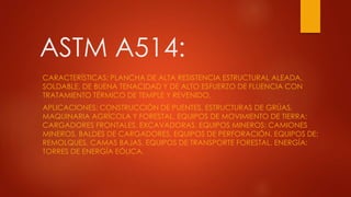 ASTM A514:
CARACTERÍSTICAS: PLANCHA DE ALTA RESISTENCIA ESTRUCTURAL ALEADA,
SOLDABLE, DE BUENA TENACIDAD Y DE ALTO ESFUERZO DE FLUENCIA CON
TRATAMIENTO TÉRMICO DE TEMPLE Y REVENIDO.
APLICACIONES: CONSTRUCCIÓN DE PUENTES, ESTRUCTURAS DE GRÚAS,
MAQUINARIA AGRÍCOLA Y FORESTAL. EQUIPOS DE MOVIMIENTO DE TIERRA:
CARGADORES FRONTALES, EXCAVADORAS. EQUIPOS MINEROS: CAMIONES
MINEROS, BALDES DE CARGADORES, EQUIPOS DE PERFORACIÓN. EQUIPOS DE:
REMOLQUES, CAMAS BAJAS, EQUIPOS DE TRANSPORTE FORESTAL. ENERGÍA:
TORRES DE ENERGÍA EÓLICA.
 