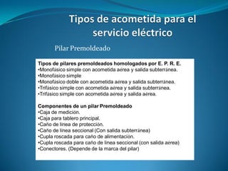 Pilar Premoldeado

Tipos de pilares premoldeados homologados por E. P. R. E.
•Monofásico simple con acometida aérea y salida subterránea.
•Monofásico simple
•Monofásico doble con acometida aérea y salida subterránea.
•Trifásico simple con acometida aérea y salida subterránea.
•Trifásico simple con acometida aérea y salida aérea.

Componentes de un pilar Premoldeado
•Caja de medición.
•Caja para tablero principal.
•Caño de línea de protección.
•Caño de línea seccional (Con salida subterránea)
•Cupla roscada para caño de alimentación.
•Cupla roscada para caño de línea seccional (con salida aérea)
•Conectores. (Depende de la marca del pilar)
 
