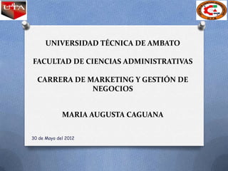 UNIVERSIDAD TÉCNICA DE AMBATO

FACULTAD DE CIENCIAS ADMINISTRATIVAS

  CARRERA DE MARKETING Y GESTIÓN DE
              NEGOCIOS


             MARIA AUGUSTA CAGUANA

30 de Mayo del 2012
 