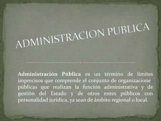 Administración Pública es un término de límites
imprecisos que comprende el conjunto de organizaciones
públicas que realizan la función administrativa y de
gestión del Estado y de otros entes públicos con
personalidad jurídica, ya sean de ámbito regional o local.