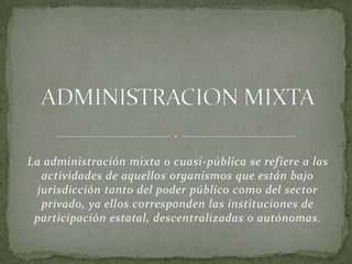 La administración mixta o cuasi-pública se refiere a las
actividades de aquellos organismos que están bajo
jurisdicción tanto del poder público como del sector
privado, ya ellos corresponden las instituciones de
participación estatal, descentralizadas o autónomas.