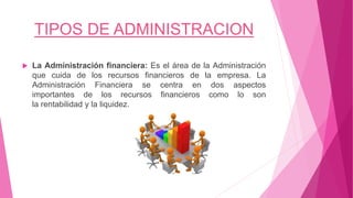 TIPOS DE ADMINISTRACION
 La Administración financiera: Es el área de la Administración
que cuida de los recursos financieros de la empresa. La
Administración Financiera se centra en dos aspectos
importantes de los recursos financieros como lo son
la rentabilidad y la liquidez.
 