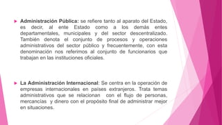  Administración Pública: se refiere tanto al aparato del Estado,
es decir, al ente Estado como a los demás entes
departamentales, municipales y del sector descentralizado.
También denota el conjunto de procesos y operaciones
administrativos del sector público y frecuentemente, con esta
denominación nos referimos al conjunto de funcionarios que
trabajan en las instituciones oficiales.
 La Administración Internacional: Se centra en la operación de
empresas internacionales en países extranjeros. Trata temas
administrativos que se relacionan con el flujo de personas,
mercancías y dinero con el propósito final de administrar mejor
en situaciones.
 