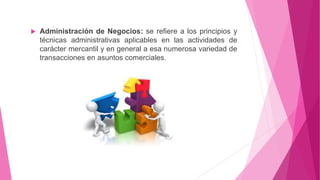  Administración de Negocios: se refiere a los principios y
técnicas administrativas aplicables en las actividades de
carácter mercantil y en general a esa numerosa variedad de
transacciones en asuntos comerciales.
 
