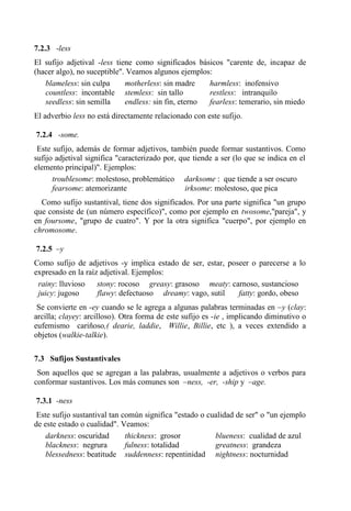 7.2.3 -less
El sufijo adjetival -less tiene como significados básicos "carente de, incapaz de
(hacer algo), no suceptible". Veamos algunos ejemplos:
blameless: sin culpa motherless: sin madre harmless: inofensivo
countless: incontable stemless: sin tallo restless: intranquilo
seedless: sin semilla endless: sin fin, eterno fearless: temerario, sin miedo
El adverbio less no está directamente relacionado con este sufijo.
7.2.4 -some.
Este sufijo, además de formar adjetivos, también puede formar sustantivos. Como
sufijo adjetival significa "caracterizado por, que tiende a ser (lo que se indica en el
elemento principal)". Ejemplos:
troublesome: molestoso, problemático darksome : que tiende a ser oscuro
fearsome: atemorizante irksome: molestoso, que pica
Como sufijo sustantival, tiene dos significados. Por una parte significa "un grupo
que consiste de (un número específico)", como por ejemplo en twosome,"pareja", y
en foursome, "grupo de cuatro". Y por la otra significa "cuerpo", por ejemplo en
chromosome.
7.2.5 –y
Como sufijo de adjetivos -y implica estado de ser, estar, poseer o parecerse a lo
expresado en la raíz adjetival. Ejemplos:
rainy: lluvioso stony: rocoso greasy: grasoso meaty: carnoso, sustancioso
juicy: jugoso flawy: defectuoso dreamy: vago, sutil fatty: gordo, obeso
Se convierte en -ey cuando se le agrega a algunas palabras terminadas en –y (clay:
arcilla; clayey: arcilloso). Otra forma de este sufijo es -ie , implicando diminutivo o
eufemismo cariñoso,( dearie, laddie, Willie, Billie, etc ), a veces extendido a
objetos (walkie-talkie).
7.3 Sufijos Sustantivales
Son aquellos que se agregan a las palabras, usualmente a adjetivos o verbos para
conformar sustantivos. Los más comunes son –ness, -er, -ship y –age.
7.3.1 -ness
Este sufijo sustantival tan común significa "estado o cualidad de ser" o "un ejemplo
de este estado o cualidad". Veamos:
darkness: oscuridad thickness: grosor blueness: cualidad de azul
blackness: negrura fulness: totalidad greatness: grandeza
blessedness: beatitude suddenness: repentinidad nightness: nocturnidad
 