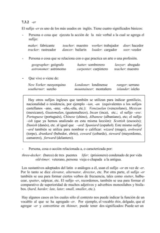 7.3.2 -er
El sufijo -er es uno de los más usados en inglés. Tiene cuatro significados básicos:
- Persona o cosa que ejecuta la acción de la raíz verbal a la cual se agrega el
sufijo:
maker: fabricante teacher: maestro worker: trabajador doer: hacedor
tracker: rastreador dancer: bailarín loader: cargador seer: veedor
- Persona o cosa que se relaciona con o que practica un arte o una profesión.
geographer: geógrafo hatter: sombrerero lawyer: abogado
astronomer: astrónomo carpenter: carpintero teacher: maestro
- Que vive o viene de:
New Yorker: neoyorquino Londoner: londinense ranger: serrano
southerner: sureño mountaineer: montañero islander: isleño
Hay otros sufijos ingleses que también se utilizan para indicar gentilicio,
nacionalidad o residencia, por ejemplo –ian, -an (equivalentes a los sufijos
castellanos –ano, -ana; –eño,-eña, etc.): Venezuelan (venezolano), Mexican
(mexicano), Guatemalan, (guatemalteco), Incan (inca), etc.; el sufijo –ese:
Portuguese (portugués), Chinese (chino), Albanese (albaniano), etc; el sufijo
–ish (que ya hemos analizado en esta misma lección): Scottish (escocés);
Danish (danés), etc. al igual que –ard: Spaniard (español). Este mismo sufijo
–ard también se utiliza para nombrar o calificar: wizard (mago), awkward
(torpe), drunkard (bebedor, ebrio), coward (cobarde), steward (mayordomo,
camarero), forward (delantero).
- Persona, cosa o acción relacionada a, o caracterizada por:
three-decker: (barco) de tres puentes lifer: (prisionero) condenado de por vida
old-timer: veterano, persona vieja o chapada a la antigua.
Los sustantivos adoptados del latín o análogos a él, usan el sufijo -or en vez de -er.
Por lo tanto se dice elevator, alternator, director, etc. Por otra parte, el sufijo -er
también se usa para formar ciertos verbos de frecuencia, tales como stutter, balbu-
cear, spatter, salpicar, etc. El sufijo -er, recordemos, también se usa para formar el
comparativo de superioridad de muchos adjetivos y adverbios monosílabos y bisíla-
bos. (hard, harder; late, later; small, smaller, etc.).
Hay algunos casos en los cuales sólo el contexto nos puede indicar la función de un
vocablo al que se ha agregado -er. Por ejemplo, el vocablo thin, delgado, que al
agregar -er y convertirse en thinner, puede tener dos significados: Puede ser un
 