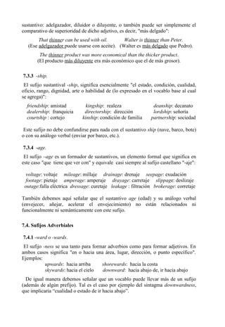 sustantivo: adelgazador, diluidor o diluyente, o también puede ser simplemente el
comparativo de superioridad de dicho adjetivo, es decir, "más delgado":
That thinner can be used with oil. Walter is thinner than Peter.
(Ese adelgazador puede usarse con aceite). (Walter es más delgado que Pedro).
The thinner product was more economical than the thicker product.
(El producto más diluyente era más económico que el de más grosor).
7.3.3 -ship.
El sufijo sustantival -ship, significa esencialmente "el estado, condición, cualidad,
oficio, rango, dignidad, arte o habilidad de (lo expresado en el vocablo base al cual
se agrega)":
friendship: amistad kingship: realeza deanship: decanato
dealership: franquicia directorship: dirección lordship: señoría
courtship : cortejo kinship: condición de familia partnership: sociedad
Este sufijo no debe confundirse para nada con el sustantivo ship (nave, barco, bote)
o con su análogo verbal (enviar por barco, etc.).
7.3.4 -age.
El sufijo –age es un formador de sustantivos, un elemento formal que significa en
este caso "que tiene que ver con" y equivale casi siempre al sufijo castellano "-aje":
voltage: voltaje mileage: millaje drainage: drenaje seepage: exudación
footage: pietaje amperage: amperaje drayage: carretaje slippage: deslizaje
outage:falla eléctrica dressage: curetaje leakage : filtración brokerage: corretaje
También debemos aquí señalar que el sustantivo age (edad) y su análogo verbal
(envejecer, añejar, acelerar el envejecimiento) no están relacionados ni
funcionalmente ni semánticamente con este sufijo.
7.4. Sufijos Adverbiales
7.4.1 -ward o -wards.
El sufijo -ness se usa tanto para formar adverbios como para formar adjetivos. En
ambos casos significa "en o hacia una área, lugar, dirección, o punto específico".
Ejemplos:
upwards: hacia arriba shorewards: hacia la costa
skywards: hacia el cielo downward: hacia abajo de, ir hacia abajo
De igual manera debemos señalar que un vocablo puede llevar más de un sufijo
(además de algún prefijo). Tal es el caso por ejemplo del sintagma downwardness,
que implicaría “cualidad o estado de ir hacia abajo”.
 