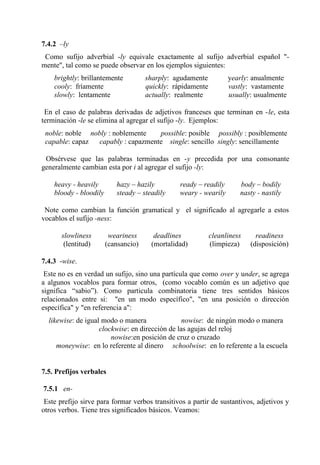 7.4.2 –ly
Como sufijo adverbial -ly equivale exactamente al sufijo adverbial español "-
mente", tal como se puede observar en los ejemplos siguientes:
brightly: brillantemente sharply: agudamente yearly: anualmente
cooly: fríamente quickly: rápidamente vastly: vastamente
slowly: lentamente actually: realmente usually: usualmente
En el caso de palabras derivadas de adjetivos franceses que terminan en -le, esta
terminación -le se elimina al agregar el sufijo -ly. Ejemplos:
noble: noble nobly : noblemente possible: posible possibly : posiblemente
capable: capaz capably : capazmente single: sencillo singly: sencillamente
Obsérvese que las palabras terminadas en -y precedida por una consonante
generalmente cambian esta por i al agregar el sufijo -ly:
heavy - heavily hazy – hazily ready – readily body – bodily
bloody - bloodily steady – steadily weary - wearily nasty - nastily
Note como cambian la función gramatical y el significado al agregarle a estos
vocablos el sufijo -ness:
slowliness weariness deadlines cleanliness readiness
(lentitud) (cansancio) (mortalidad) (limpieza) (disposición)
7.4.3 -wise.
Este no es en verdad un sufijo, sino una partícula que como over y under, se agrega
a algunos vocablos para formar otros, (como vocablo común es un adjetivo que
significa “sabio”). Como particula combinatoria tiene tres sentidos básicos
relacionados entre si: "en un modo específico", "en una posición o dirección
específica" y "en referencia a":
likewise: de igual modo o manera nowise: de ningún modo o manera
clockwise: en dirección de las agujas del reloj
nowise:en posición de cruz o cruzado
moneywise: en lo referente al dinero schoolwise: en lo referente a la escuela
7.5. Prefijos verbales
7.5.1 en-
Este prefijo sirve para formar verbos transitivos a partir de sustantivos, adjetivos y
otros verbos. Tiene tres significados básicos. Veamos:
 