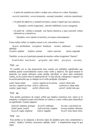 - A partir de sustantivos) cubrir o rodear con; colocar en o sobre. Ejemplos:
encircle (encirclar), enroot (enraizar), entangle (enredar), enshrine (sacralizar).
- (A partir de adjetivos y sustantivos) hacer, causar o lograr que sea o parezca.
Ejemplos: enable (capacitar), enfeeble (debilitar), ensure (asegurar).
- (A partir de verbos) a menudo con fuerza intensiva, o para convertir verbos
intransitivos a transitivos.
Ejemplos: enact (poner en acción), encompass (encompasar).
Como sufijo verbal -en implica causar a ser, convertirse o tener:
deepen: profundizar strengthen: fortalecer harden: endurecer weaken:
debilitar
broaden: ampliar frighten: asustar soften: suavizar fatten: engordar
También se usa en el participio pasado de muchos verbos irregulares "fuertes":
break:broken beat:beaten get:gotten take: taken give:given eat:eaten
7.5.2 out-
El vocablo out es una preposición muy común con múltiples significados que
también puede ocasionalmente usarse como verbo y adjetivo. De igual manera la
particula out puede utilizarse como prefijo adverbial, es decir para conformar
verbos, en los cuales tiene la implicación de "ir más alla de, sobrepasar o superar" en
la acción particular que se indique en el verbo prefijado. Ejemplos:
outdo: hacer mejor outrun: superar en la carrera outlast: durar más
outclass: superar en clase outlive: sobrevivir outdistance: dejar atrás
outplay: jugar mejor outbid: ofrecer más outsell: vender más que
7.5.3 be-
Este prefijo germánico de origen verbal que implica existencia (ser, estar) se le
antepone a sustantivos para convertirlos en verbos y a otros verbos para intensificar
su significado. Veamos algunos:
befriend: amparar, proteger bewitch: embrujar become: convertirse en
befall: pasar, ocurrir befit:convenir, cuadrar besiege:asediar, abrumar
beseech: rogar, implorar befool: engañar becurl: rizar, hacer rulos
7.5.4 mis-
Este prefijo se le antepone a diversos tipos de palabras pero más comúnmente a
verbos; implica “erróneo, incorrecto, dañado, malo” o simplemente niega lo que
sigue.
 