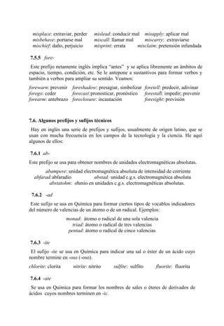 misplace: extraviar, perder mislead: conducir mal misapply: aplicar mal
misbehave: portarse mal miscall: llamar mal miscarry: extraviarse
mischief: daño, perjuicio misprint: errata misclaim: pretensión infundada
7.5.5 fore-
Este prefijo netamente inglés implica “antes” y se aplica libremente an ámbitos de
espacio, tiempo, condición, etc. Se le antepone a sustantivos para formar verbos y
también a verbos para ampliar su sentido. Veamos:
forewarn: prevenir foreshadow: presagiar, simbolizar foretell: predecir, adivinar
forego: ceder forecast:pronosticar, pronóstico forestall: impedir; prevenir
forearm: antebrazo foreclosure: incautación foresight: previsión
7.6. Algunos prefijos y sufijos técnicos
Hay en inglés una serie de prefijos y sufijos, usualmente de origen latino, que se
usan con mucha frecuencia en los campos de la tecnología y la ciencia. He aquí
algunos de ellos:
7.6.1 ab-
Este prefijo se usa para obtener nombres de unidades electromagnéticas absolutas.
abampere: unidad electromagnética absoluta de intensidad de corriente
abfarad:abfaradio abstad: unidad c.g.s. electromagnética absoluta
abstatohm: ohmio en unidades c.g.s. electromagnéticas absolutas.
7.6.2 -ad
Este sufijo se usa en Química para formar ciertos tipos de vocablos indicadores
del número de valencias de un átomo o de un radical. Ejemplos:
monad: átomo o radical de una sola valencia
triad: átomo o radical de tres valencias
pentad: átomo o radical de cinco valencias
7.6.3 -ite
El sufijo -ite se usa en Química para indicar una sal o éster de un ácido cuyo
nombre termine en -ous (-oso).
chlorite: clorita nitrite: nitrito sulfite: sulfito fluorite: fluorita
7.6.4 -ate
Se usa en Química para formar los nombres de sales o éteres de derivados de
ácidos cuyos nombres terminen en -ic.
 