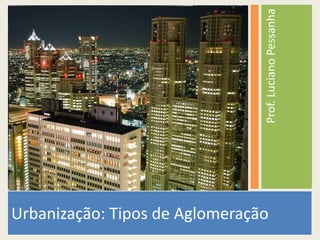 Prof. Luciano Pessanha 
Urbanização: Tipos de Aglomeração 
 