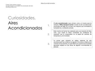 Aires Acondicionados Curiosidades.  Aires Acondicionados Fuente: http://datos-curiosos-google.blogspot.com/2009/10/curiosidades-del-aire-acondicionado.html El  aire acondicionado  nace primero como un invento para la industria.  Willis Haviland Carrier  inventó el aire acondicionado al principio del Siglo XX, al crear una máquina que controlaba la humedad de un ambiente cerrado. Este invento de Carrier fue realizado para una imprenta de New York, cuyo dueño le había comentado los problemas de impresión que le ocasionaban en el papel los cambios de temperatura y de humedad. La primer gran industria en utilizar sistemas de aire acondicionado fue la fábrica de algodón Chronicle en Belmont.Al contrario de la imprenta, en esta fábrica la ausencia de humedad generaba estática en las fibras de algodón convirtiéndola en pelusas. 1. 2. 3. 