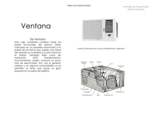 Aires Acondicionados Ventana De Ventana Una caja cuadrada contiene todas las partes funcionales del sistema. Debe colocarse en un boquete practicado a la pared de tal forma que quede una mitad del aparato en el exterior y la otra mitad en el interior. Ventajas: Bajo costo de instalación. Fácil mantenimiento. Inconvenientes: Suelen consumir un poco más de electricidad. Son, por lo general, ruidosos y en algunas comunidades no se permiten al tener que hacer un gran boquete en la pared del edificio. Nombre de Presentador Sheyla Guerrero Fuente: Elaborado por, Sonny Entertainment ( ejemplo)  
