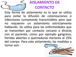 AISLAMIENTO DE
CONTACTO
Esta forma de aislamiento es la que se utiliza
para evitar la difusión de colonizaciones o
infecciones sumamente transmisibles pero que
no requieren un aislamiento estrictamente
hablando. Se utiliza para las enfermedades que
se transmiten por contacto cercano o directo
con el paciente, como por ejemplo gangrena,
heridas abiertas o quemaduras menores al 25%
del cuerpo. Para este aislamiento, las medidas a
tomar son:
 