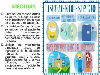 MEDIDAS
 Lavarse las manos antes
de entrar y luego de salir
de la habitación en la que
se encuentra el paciente.
 La habitación en la que
se encuentre el paciente
debe permanecer
cerrada, no tiene que ser
compartida y debe incluir
un baño.
 Utilizar la vestimenta
adecuada antes de
ingresar a la habitación:
mascarilla, gorro,
guantes, bata y calzas.
Esta vestimenta, una vez
utilizada, debe ser
arrojada en un recipiente
para residuos aislado.
 
