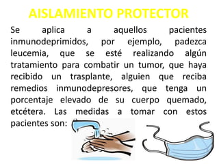 AISLAMIENTO PROTECTOR
Se aplica a aquellos pacientes
inmunodeprimidos, por ejemplo, padezca
leucemia, que se esté realizando algún
tratamiento para combatir un tumor, que haya
recibido un trasplante, alguien que reciba
remedios inmunodepresores, que tenga un
porcentaje elevado de su cuerpo quemado,
etcétera. Las medidas a tomar con estos
pacientes son:
 