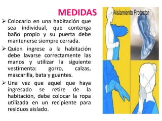 MEDIDAS
 Colocarlo en una habitación que
sea individual, que contenga
baño propio y su puerta debe
mantenerse siempre cerrada.
 Quien ingrese a la habitación
debe lavarse correctamente las
manos y utilizar la siguiente
vestimenta: gorro, calzas,
mascarilla, bata y guantes.
 Una vez que aquel que haya
ingresado se retire de la
habitación, debe colocar la ropa
utilizada en un recipiente para
residuos aislado.
 