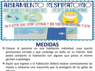 MEDIDAS
 Colocar al paciente en una habitación individual, cuya puerta
permanezca cerrada y que contenga un baño en su interior. Sólo
podrá compartir la habitación con alguien que posea el mismo
germen o patología.
 Aquel que ingrese a la habitación deberá lavarse correctamente las
manos y colocarse una mascarilla que lo protegerá de las gotas de
 
