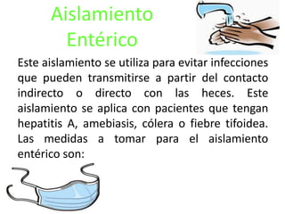 Aislamiento
Entérico
Este aislamiento se utiliza para evitar infecciones
que pueden transmitirse a partir del contacto
indirecto o directo con las heces. Este
aislamiento se aplica con pacientes que tengan
hepatitis A, amebiasis, cólera o fiebre tifoidea.
Las medidas a tomar para el aislamiento
entérico son:
 