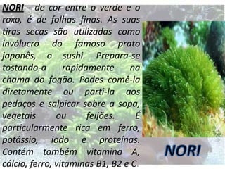 NORI - de cor entre o verde e o
roxo, é de folhas finas. As suas
tiras secas são utilizadas como
invólucro do famoso prato
japonês, o sushi. Prepara-se
tostando-a
rapidamente
na
chama do fogão. Podes comê-la
diretamente ou parti-la aos
pedaços e salpicar sobre a sopa,
vegetais
ou
feijões.
É
particularmente rica em ferro,
potássio, iodo e proteínas.
Contém também vitamina A,
cálcio, ferro, vitaminas B1, B2 e C.

 