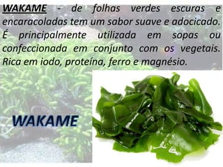 WAKAME - de folhas verdes escuras e
encaracoladas tem um sabor suave e adocicado.
É principalmente utilizada em sopas ou
confeccionada em conjunto com os vegetais.
Rica em iodo, proteína, ferro e magnésio.

 