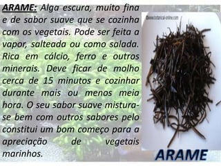 ARAME: Alga escura, muito fina
e de sabor suave que se cozinha
com os vegetais. Pode ser feita a
vapor, salteada ou como salada.
Rica em cálcio, ferro e outros
minerais. Deve ficar de molho
cerca de 15 minutos e cozinhar
durante mais ou menos meia
hora. O seu sabor suave misturase bem com outros sabores pelo
constitui um bom começo para a
apreciação
de
vegetais
marinhos.

 