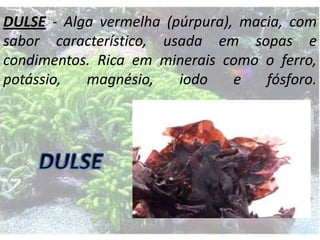 DULSE - Alga vermelha (púrpura), macia, com
sabor característico, usada em sopas e
condimentos. Rica em minerais como o ferro,
potássio,
magnésio,
iodo
e
fósforo.

 