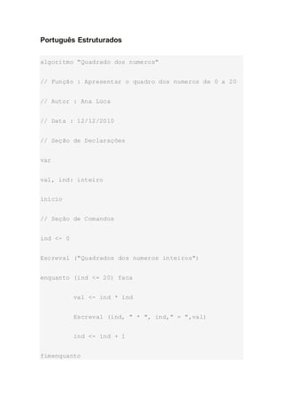 Português Estruturados
algoritmo "Quadrado dos numeros"
// Função : Apresentar o quadro dos numeros de 0 a 20
// Autor : Ana Lúca
// Data : 12/12/2010
// Seção de Declarações
var
val, ind: inteiro
inicio
// Seção de Comandos
ind <- 0
Escreval ("Quadrados dos numeros inteiros")
enquanto (ind <= 20) faca
val <- ind * ind
Escreval (ind, " * ", ind," = ",val)
ind <- ind + 1
fimenquanto
 