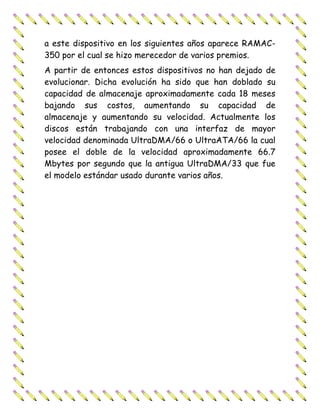 a este dispositivo en los siguientes años aparece RAMAC-
350 por el cual se hizo merecedor de varios premios.
A partir de entonces estos dispositivos no han dejado de
evolucionar. Dicha evolución ha sido que han doblado su
capacidad de almacenaje aproximadamente cada 18 meses
bajando sus costos, aumentando su capacidad de
almacenaje y aumentando su velocidad. Actualmente los
discos están trabajando con una interfaz de mayor
velocidad denominada UltraDMA/66 o UltraATA/66 la cual
posee el doble de la velocidad aproximadamente 66.7
Mbytes por segundo que la antigua UltraDMA/33 que fue
el modelo estándar usado durante varios años.
 