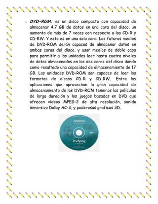 o   DVD-ROM: es un disco compacto con capacidad de
    almacenar 4.7 GB de datos en una cara del disco, un
    aumento de más de 7 veces con respecto a los CD-R y
    CD-RW. Y esto es en una sola cara. Los futuros medios
    de DVD-ROM serán capaces de almacenar datos en
    ambas caras del disco, y usar medios de doble capa
    para permitir a las unidades leer hasta cuatro niveles
    de datos almacenados en las dos caras del disco dando
    como resultado una capacidad de almacenamiento de 17
    GB. Las unidades DVD-ROM son capaces de leer los
    formatos de discos CD-R y CD-RW. Entre las
    aplicaciones que aprovechan la gran capacidad de
    almacenamiento de los DVD-ROM tenemos las películas
    de larga duración y los juegos basados en DVD que
    ofrecen videos MPEG-2 de alta resolución, sonido
    inmersivo Dolby AC-3, y poderosas graficas 3D.
 