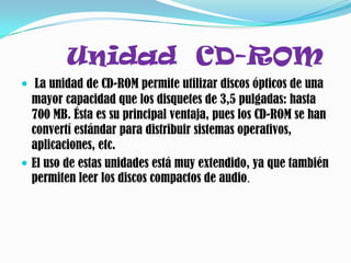 Unidad CD-ROM
 La unidad de CD-ROM permite utilizar discos ópticos de una
  mayor capacidad que los disquetes de 3,5 pulgadas: hasta
  700 MB. Ésta es su principal ventaja, pues los CD-ROM se han
  convertí estándar para distribuir sistemas operativos,
  aplicaciones, etc.
 El uso de estas unidades está muy extendido, ya que también
  permiten leer los discos compactos de audio.
 