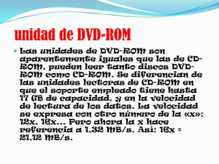 unidad de DVD-ROM
 Las unidades de DVD-ROM son
 aparentemente iguales que las de CD-
 ROM, pueden leer tanto discos DVD-
 ROM como CD-ROM. Se diferencian de
 las unidades lectoras de CD-ROM en
 que el soporte empleado tiene hasta
 17 GB de capacidad, y en la velocidad
 de lectura de los datos. La velocidad
 se expresa con otro número de la «x»:
 12x, 16x... Pero ahora la x hace
 referencia a 1,32 MB/s. Así: 16x =
 21,12 MB/s.
 