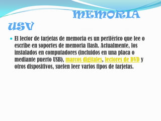 MEMORIA
USV
 El lector de tarjetas de memoria es un periférico que lee o
  escribe en soportes de memoria flash. Actualmente, los
  instalados en computadores (incluidos en una placa o
  mediante puerto USB), marcos digitales, lectores de DVD y
  otros dispositivos, suelen leer varios tipos de tarjetas.
 
